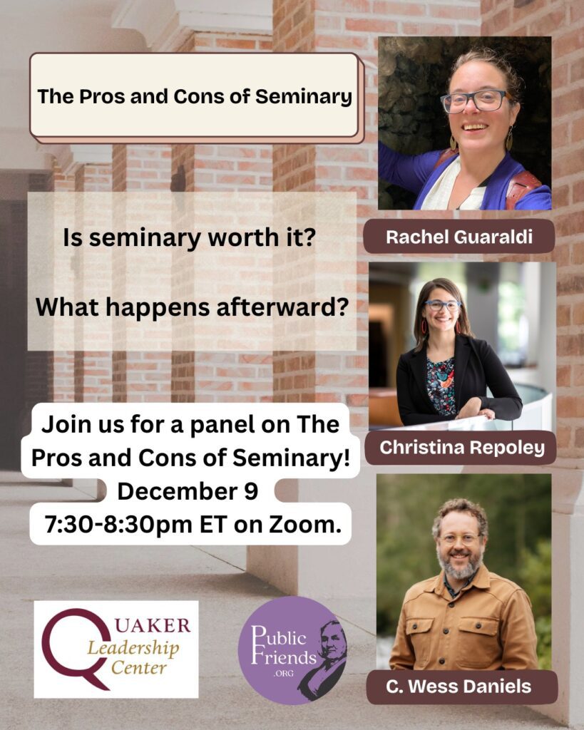 Panel: The Pros and Cons of Seminary $10.00 Is seminary worth it? What happens afterward? Join us for a panel on The Pros and Cons of Seminary! December 9 from 7:30-8:30pm ET on Zoom. Our panelists will share about their experiences in seminary, the effects that has had on their lives and careers, things they wish they had known, and advice for prospective students. There will be time for Q&A, so bring your questions! Register here: www.publicfriends.org/events/p/panel-the-pros-and-cons-of-seminary THE PANEL C. Wess Daniels is the William R. Rogers Director of Friends Center and Quaker Studies at Guilford College. He is a recorded Quaker minister committed to liberation theology, anti-imperial expressions of Christianity, and working towards the revitalization of faith traditions that embody love and justice in the world. He is the author of A Convergent Model of Renewal: Remixing The Quaker Tradition in Participatory Culture (2015), Resisting Empire: The Book of Revelation (2019), contributor to We Cry Justice: Reading the Bible with the Poor People’s Campaign (2021), and the co-editor with Rhiannon Grant of the Quaker World (2022). Rachel Guaraldi is a member of Beacon Hill Friends Meeting and lives in Strafford, Vermont where she works part time as a community chaplain and pastor of the United Church of Strafford. Rachel is a ESR graduate and a board certified interfaith chaplain with experience working in hospitals, community care settings, and hospice. Christina Repoley received her MDiV in 2011 from Candler School of Theology at Emory University in Atlanta. Immediately following seminary, she founded Quaker Voluntary Service and served as its Executive Director until 2018, when she transitioned to the Forum for Theological Exploration, where she is currently the Vice President of Program. Christina is a recorded minister. This event is brought to you by Public Friends and the Quaker Leadership Center.