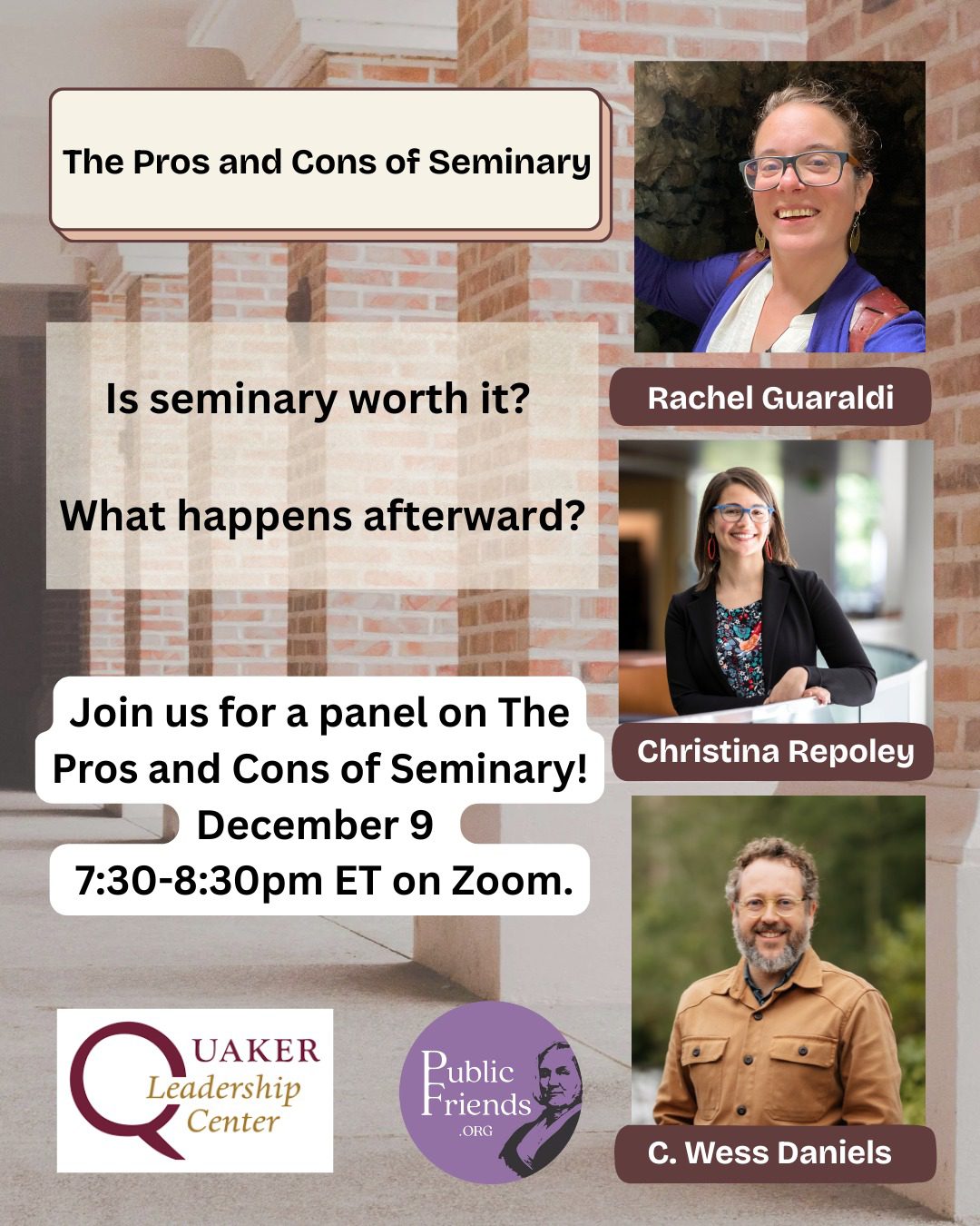 Panel: The Pros and Cons of Seminary $10.00 Is seminary worth it? What happens afterward? Join us for a panel on The Pros and Cons of Seminary! December 9 from 7:30-8:30pm ET on Zoom. Our panelists will share about their experiences in seminary, the effects that has had on their lives and careers, things they wish they had known, and advice for prospective students. There will be time for Q&A, so bring your questions! Register here: www.publicfriends.org/events/p/panel-the-pros-and-cons-of-seminary THE PANEL C. Wess Daniels is the William R. Rogers Director of Friends Center and Quaker Studies at Guilford College. He is a recorded Quaker minister committed to liberation theology, anti-imperial expressions of Christianity, and working towards the revitalization of faith traditions that embody love and justice in the world. He is the author of A Convergent Model of Renewal: Remixing The Quaker Tradition in Participatory Culture (2015), Resisting Empire: The Book of Revelation (2019), contributor to We Cry Justice: Reading the Bible with the Poor People’s Campaign (2021), and the co-editor with Rhiannon Grant of the Quaker World (2022). Rachel Guaraldi is a member of Beacon Hill Friends Meeting and lives in Strafford, Vermont where she works part time as a community chaplain and pastor of the United Church of Strafford. Rachel is a ESR graduate and a board certified interfaith chaplain with experience working in hospitals, community care settings, and hospice. Christina Repoley received her MDiV in 2011 from Candler School of Theology at Emory University in Atlanta. Immediately following seminary, she founded Quaker Voluntary Service and served as its Executive Director until 2018, when she transitioned to the Forum for Theological Exploration, where she is currently the Vice President of Program. Christina is a recorded minister. This event is brought to you by Public Friends and the Quaker Leadership Center.
